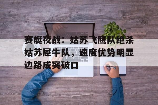 爱游戏官方 -赛艇夜战：姑苏飞鹰队绝杀姑苏犀牛队，速度优势明显边路成突破口的简单介绍